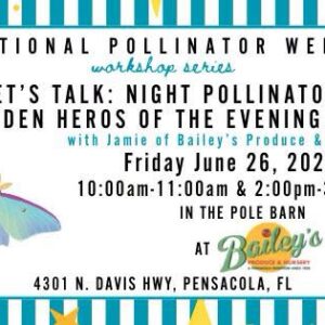 National Pollinator Week Let's Talk: Night Pollinators The Hidden Heroes of The Evening Garden Friday June 26,2026 10:00am-11:00am & 2:00pm-3:00pm in the Pole Barn at Bailey's 4301 N. Davis HWY, Pensacola, FL