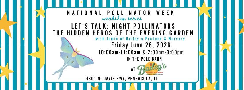National Pollinator Week Let's Talk: Night Pollinators The Hidden Heroes of The Evening Garden Friday June 26,2026 10:00am-11:00am & 2:00pm-3:00pm in the Pole Barn at Bailey's 4301 N. Davis HWY, Pensacola, FL